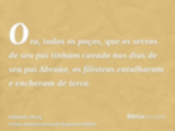 Ora, todos os poços, que os servos de seu pai tinham cavado nos dias de seu pai Abraão, os filisteus entulharam e encheram de terra.