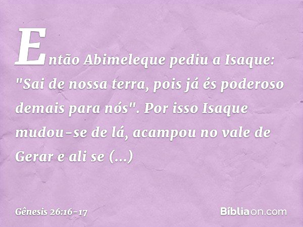 Então Abimeleque pediu a Isaque: "Sai de nossa terra, pois já és poderoso demais para nós". Por isso Isaque mudou-se de lá, acampou no vale de Gerar e ali se es