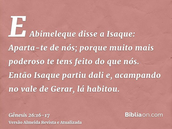 E Abimeleque disse a Isaque: Aparta-te de nós; porque muito mais poderoso te tens feito do que nós.Então Isaque partiu dali e, acampando no vale de Gerar, lá ha