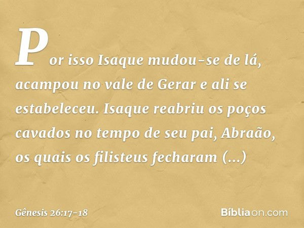 Por isso Isaque mudou-se de lá, acampou no vale de Gerar e ali se estabeleceu. Isaque reabriu os poços cavados no tempo de seu pai, Abraão, os quais os filisteu