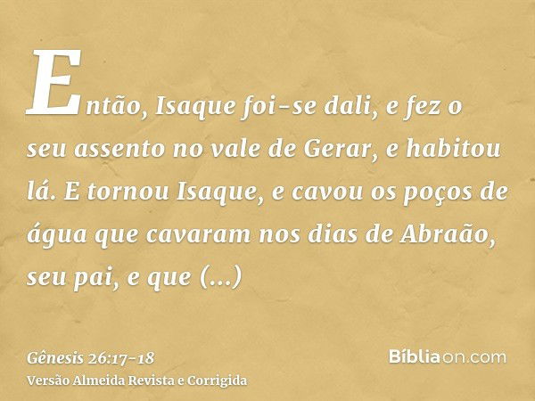 Então, Isaque foi-se dali, e fez o seu assento no vale de Gerar, e habitou lá.E tornou Isaque, e cavou os poços de água que cavaram nos dias de Abraão, seu pai,