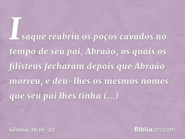 Isaque reabriu os poços cavados no tempo de seu pai, Abraão, os quais os filisteus fecharam depois que Abraão morreu, e deu-lhes os mesmos no­mes que seu pai lh