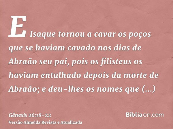 E Isaque tornou a cavar os poços que se haviam cavado nos dias de Abraão seu pai, pois os filisteus os haviam entulhado depois da morte de Abraão; e deu-lhes os