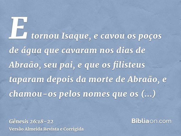 E tornou Isaque, e cavou os poços de água que cavaram nos dias de Abraão, seu pai, e que os filisteus taparam depois da morte de Abraão, e chamou-os pelos nomes