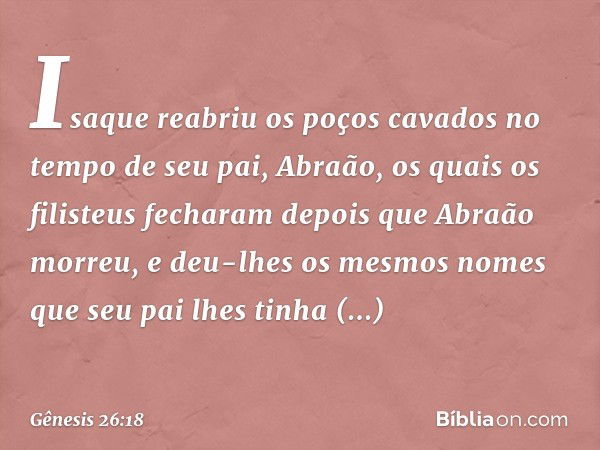 Isaque reabriu os poços cavados no tempo de seu pai, Abraão, os quais os filisteus fecharam depois que Abraão morreu, e deu-lhes os mesmos no­mes que seu pai lh