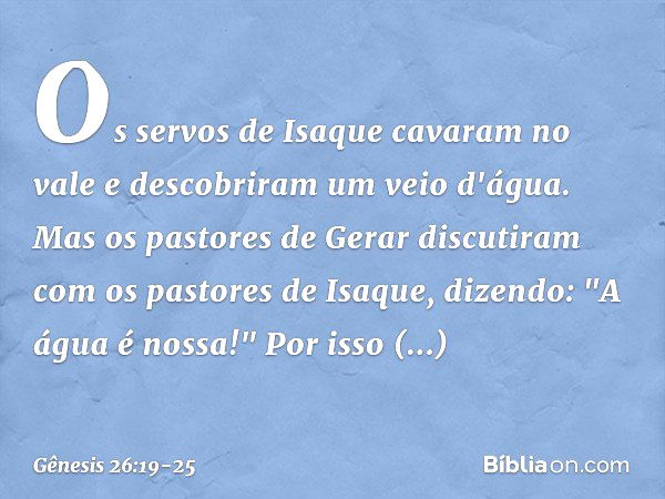 Os servos de Isaque cavaram no vale e descobriram um veio d'água. Mas os pastores de Gerar discutiram com os pastores de Isaque, dizendo: "A água é nossa!" Por 