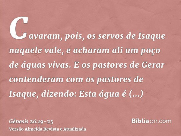 Cavaram, pois, os servos de Isaque naquele vale, e acharam ali um poço de águas vivas.E os pastores de Gerar contenderam com os pastores de Isaque, dizendo: Est