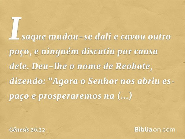 Isaque mu­dou-se dali e cavou outro poço, e ninguém discutiu por causa dele. Deu-lhe o nome de Reo­bote, dizendo: "Agora o Senhor nos abriu es­paço e prosperare