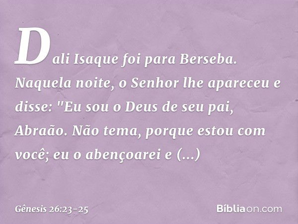 Dali Isaque foi para Berseba. Naque­la noite, o Senhor lhe apareceu e disse: "Eu sou o Deus de seu pai, Abraão. Não tema, porque estou com você; eu o abençoarei