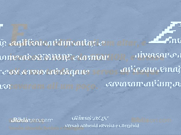 Então, edificou ali um altar, e invocou o nome do SENHOR, e armou ali a sua tenda; e os servos de Isaque cavaram ali um poço.
