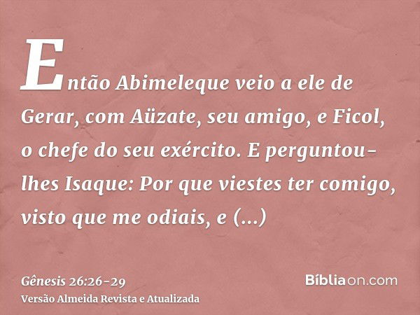 Então Abimeleque veio a ele de Gerar, com Aüzate, seu amigo, e Ficol, o chefe do seu exército.E perguntou-lhes Isaque: Por que viestes ter comigo, visto que me 