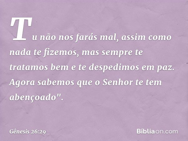 Tu não nos farás mal, assim como nada te fizemos, mas sempre te tratamos bem e te despedimos em paz. Agora sabemos que o Senhor te tem abençoado". -- Gênesis 26