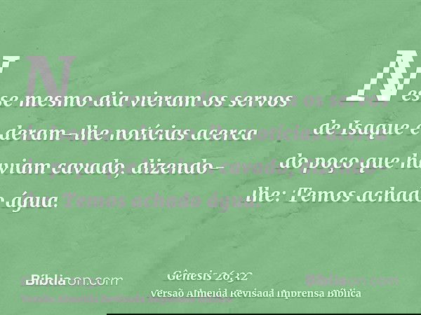 Nesse mesmo dia vieram os servos de Isaque e deram-lhe notícias acerca do poço que haviam cavado, dizendo-lhe: Temos achado água.