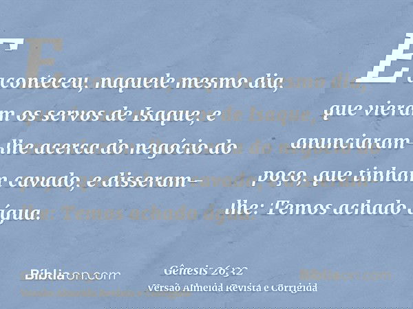 E aconteceu, naquele mesmo dia, que vieram os servos de Isaque, e anunciaram-lhe acerca do negócio do poço, que tinham cavado, e disseram-lhe: Temos achado água