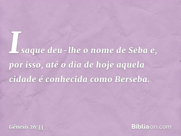 Isaque deu-lhe o nome de Seba e, por isso, até o dia de hoje aquela cidade é conhecida como Berseba. -- Gênesis 26:33