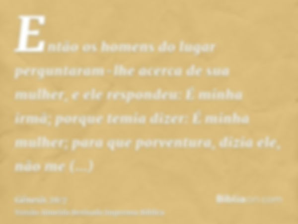 Então os homens do lugar perguntaram-lhe acerca de sua mulher, e ele respondeu: É minha irmã; porque temia dizer: É minha mulher; para que porventura, dizia ele