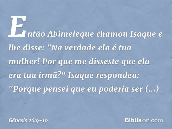 En­tão Abime­leque chamou Isaque e lhe disse: "Na verdade ela é tua mulher! Por que me disseste que ela era tua irmã?"
Isaque respondeu: "Porque pensei que eu p