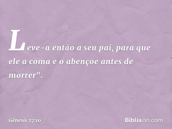 Leve-a então a seu pai, para que ele a coma e o aben­çoe antes de morrer". -- Gênesis 27:10