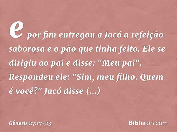 e por fim entregou a Jacó a refeição sabo­rosa e o pão que tinha feito. Ele se dirigiu ao pai e disse: "Meu pai".
Respondeu ele: "Sim, meu filho. Quem é você?" 