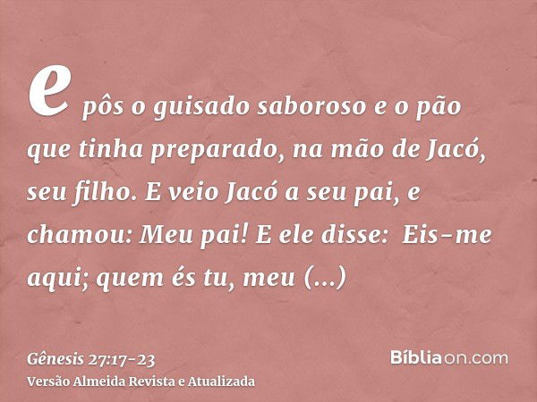 e pôs o guisado saboroso e o pão que tinha preparado, na mão de Jacó, seu filho.E veio Jacó a seu pai, e chamou: Meu pai! E ele disse:  Eis-me aqui; quem és tu,