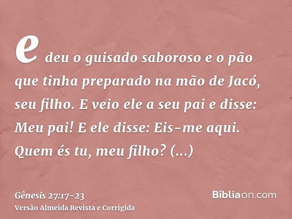 e deu o guisado saboroso e o pão que tinha preparado na mão de Jacó, seu filho.E veio ele a seu pai e disse: Meu pai! E ele disse: Eis-me aqui. Quem és tu, meu 