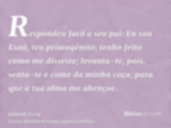 Respondeu Jacó a seu pai: Eu sou Esaú, teu primogênito; tenho feito como me disseste; levanta-te, pois, senta-te e come da minha caça, para que a tua alma me ab