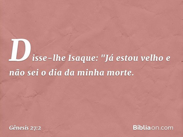 Disse-lhe Isaque: "Já estou velho e não sei o dia da minha morte. -- Gênesis 27:2