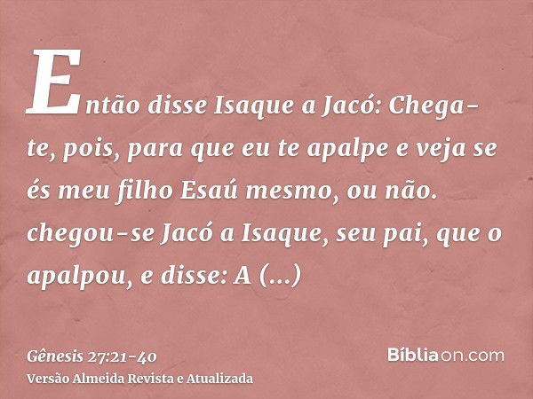 Então disse Isaque a Jacó: Chega-te, pois, para que eu te apalpe e veja se és meu filho Esaú mesmo, ou não.chegou-se Jacó a Isaque, seu pai, que o apalpou, e di