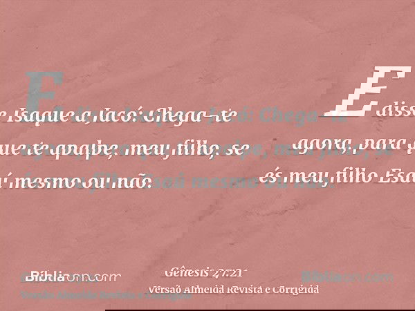 E disse Isaque a Jacó: Chega-te agora, para que te apalpe, meu filho, se és meu filho Esaú mesmo ou não.