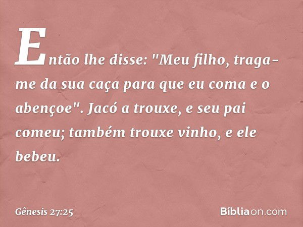 Então lhe disse: "Meu filho, traga-me da sua caça para que eu coma e o abençoe".
Jacó a trouxe, e seu pai comeu; também trou­xe vinho, e ele bebeu. -- Gênesis 2