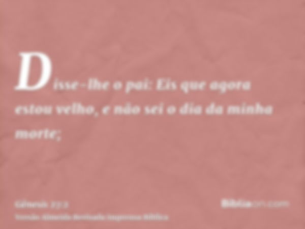 Disse-lhe o pai: Eis que agora estou velho, e não sei o dia da minha morte;