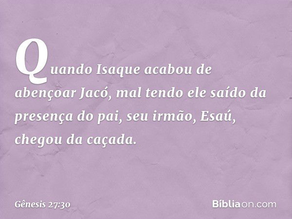 Quando Isaque acabou de abençoar Jacó, mal tendo ele saído da presença do pai, seu ir­mão, Esaú, chegou da caçada. -- Gênesis 27:30