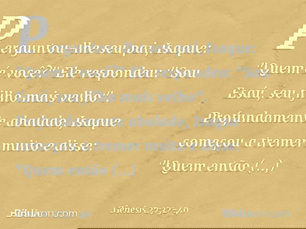 Perguntou-lhe seu pai, Isaque: "Quem é você?"
Ele respondeu: "Sou Esaú, seu filho mais velho". Profundamente abalado, Isaque começou a tremer muito e disse: "Qu