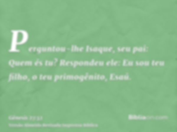 Perguntou-lhe Isaque, seu pai: Quem és tu? Respondeu ele: Eu sou teu filho, o teu primogênito, Esaú.