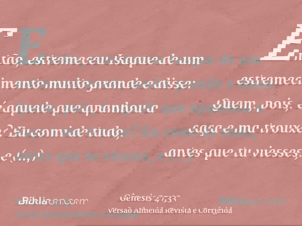 Então, estremeceu Isaque de um estremecimento muito grande e disse: Quem, pois, é aquele que apanhou a caça e ma trouxe? Eu comi de tudo, antes que tu viesses,