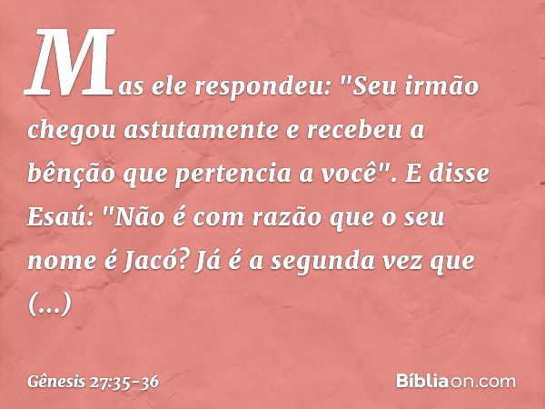 Mas ele respondeu: "Seu irmão chegou astutamente e recebeu a bênção que pertencia a você". E disse Esaú: "Não é com razão que o seu nome é Jacó? Já é a segunda 