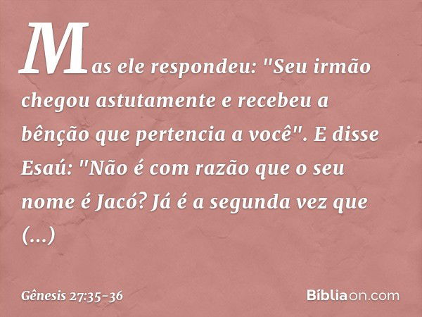 Mas ele respondeu: "Seu irmão chegou astutamente e recebeu a bênção que pertencia a você". E disse Esaú: "Não é com razão que o seu nome é Jacó? Já é a segunda 