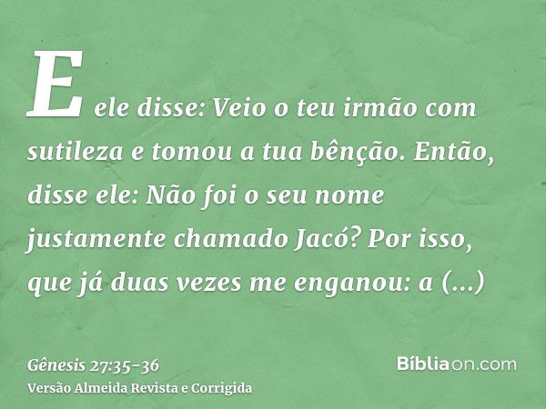 E ele disse: Veio o teu irmão com sutileza e tomou a tua bênção.Então, disse ele: Não foi o seu nome justamente chamado Jacó? Por isso, que já duas vezes me eng