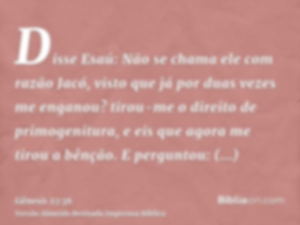 Disse Esaú: Não se chama ele com razão Jacó, visto que já por duas vezes me enganou? tirou-me o direito de primogenitura, e eis que agora me tirou a bênção. E p