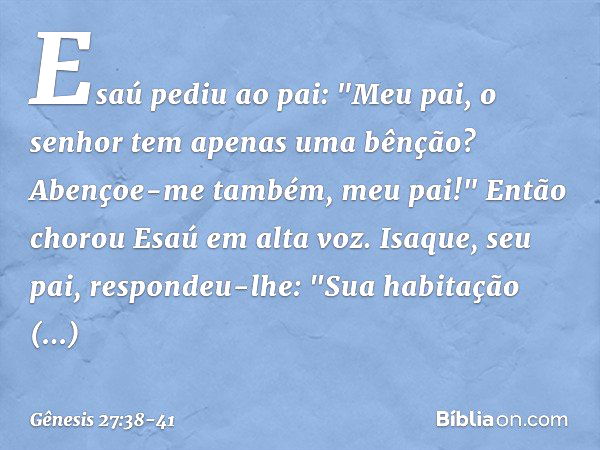 Esaú pediu ao pai: "Meu pai, o senhor tem apenas uma bênção? Abençoe-me também, meu pai!" Então chorou Esaú em alta voz. Isaque, seu pai, respondeu-lhe:
"Sua ha