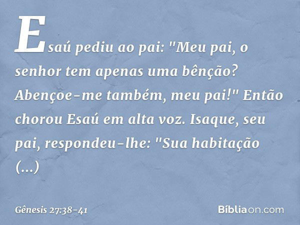 Esaú pediu ao pai: "Meu pai, o senhor tem apenas uma bênção? Abençoe-me também, meu pai!" Então chorou Esaú em alta voz. Isaque, seu pai, respondeu-lhe:
"Sua ha