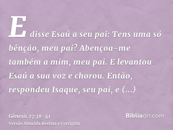 E disse Esaú a seu pai: Tens uma só bênção, meu pai? Abençoa-me também a mim, meu pai. E levantou Esaú a sua voz e chorou.Então, respondeu Isaque, seu pai, e di