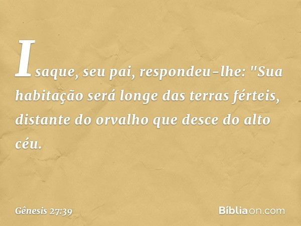 Isaque, seu pai, respondeu-lhe:
"Sua habitação será
longe das terras férteis,
distante do orvalho
que desce do alto céu. -- Gênesis 27:39