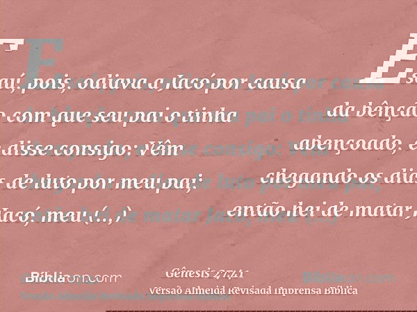 Esaú, pois, odiava a Jacó por causa da bênção com que seu pai o tinha abençoado, e disse consigo: Vêm chegando os dias de luto por meu pai; então hei de matar J