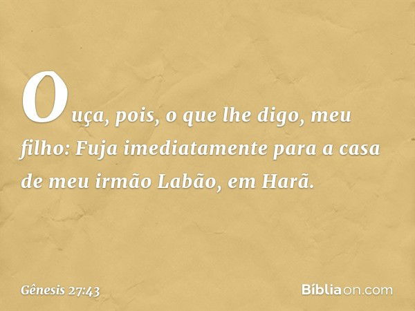 Ouça, pois, o que lhe digo, meu filho: Fuja imediatamente para a casa de meu irmão Labão, em Harã. -- Gênesis 27:43