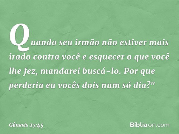 Quando seu irmão não esti­ver mais irado contra você e esquecer o que você lhe fez, mandarei buscá-lo. Por que perderia eu vocês dois num só dia?" -- Gênesis 27