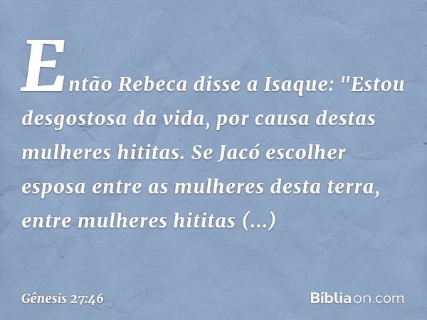 Então Rebeca disse a Isaque: "Estou desgostosa da vida, por causa destas mulheres hititas. Se Jacó escolher esposa entre as mulhe­res desta terra, entre mulhe­r