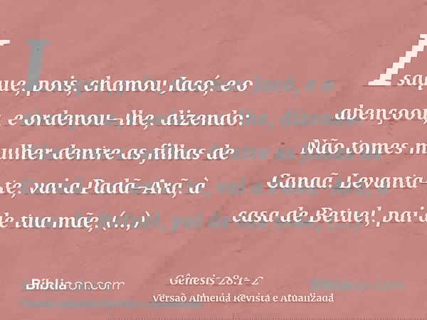 Isaque, pois, chamou Jacó, e o abençoou, e ordenou-lhe, dizendo: Não tomes mulher dentre as filhas de Canaã.Levanta-te, vai a Padã-Arã, à casa de Betuel, pai de