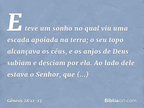 E teve um sonho no qual viu uma escada apoiada na terra; o seu topo alcan­çava os céus, e os anjos de Deus subiam e des­ciam por ela. Ao lado dele estava o Senh