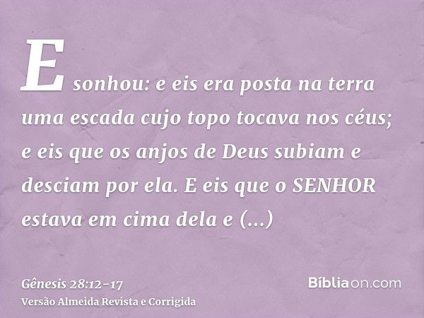 E sonhou: e eis era posta na terra uma escada cujo topo tocava nos céus; e eis que os anjos de Deus subiam e desciam por ela.E eis que o SENHOR estava em cima d